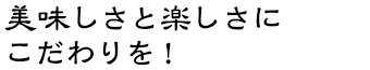 美味しさと楽しさにこだわりを！